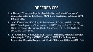 REFERENCES
1. J.Gavan, “Transponders for the detection and identification of
remote targets,” in Int. Symp. MTT Dig., San Diego, CA, May 1994,
pp. 229–232.
2. N.C. Karmakar, S.M. Roy, S. Preradovic, T.D. Vo, and S. Jenvey,
IEEE Development of low-cost active RFID tag at 2.4 GHz,” in Proc.
36th European Microwave Conf., Manchester, U.K., 10–15 Sept.
2006, pp. 1602–1605.
3. F. Kocer, P.M. Walsh, and M.P. Flynn, “Wireless, remotely powered
telemetry in 0.25 μm CMOS,” in Proc. IEEE Radio Frequency
Integrated Circuits Symp., Fort Worth, TX, June 2004, pp. 339–342.
 