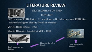 LITERATURE REVIEW
DEVELOPMENT OF RFID
CONCEPT
 First use of RFID device - 2nd world war – British army used RFID like
new technology to identify friend or enemies
 First RFID patent – 1973
 Auto-ID centre founded at MIT – 1999
Don’t shoot, we are
British
Plane on the right
if enemy
Plane on the left is
friend
 