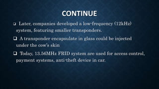 CONTINUE
 Later, companies developed a low-frequency (12kHz)
system, featuring smaller transponders.
 A transponder encapsulate in glass could be injected
under the cow’s skin
 Today, 13.56MHz FRID system are used for access control,
payment systems, anti-theft device in car.
 