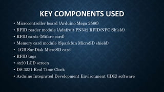 KEY COMPONENTS USED
• Microcontroller board (Arduino Mega 2560)
• RFID reader module (Adafruit PN532 RFID/NFC Shield)
• RFID cards (Mifare card)
• Memory card module (Sparkfun MicroSD shield)
• 1GB SanDisk MicroSD card
• RFID tags
• 4x20 LCD screen
• DS 3231 Real Time Clock
• Arduino Integrated Development Environment (IDE) software.
 