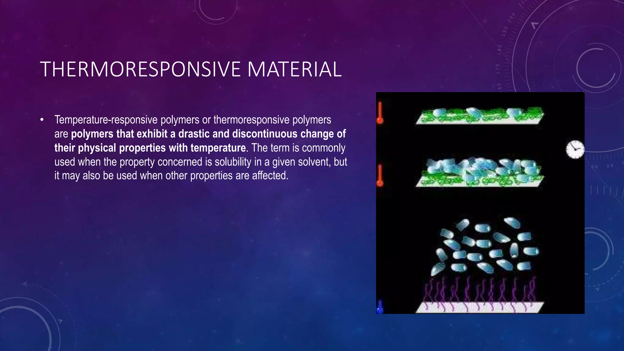 THERMORESPONSIVE MATERIAL
• Temperature-responsive polymers or thermoresponsive polymers
are polymers that exhibit a drastic and discontinuous change of
their physical properties with temperature. The term is commonly
used when the property concerned is solubility in a given solvent, but
it may also be used when other properties are affected.
 