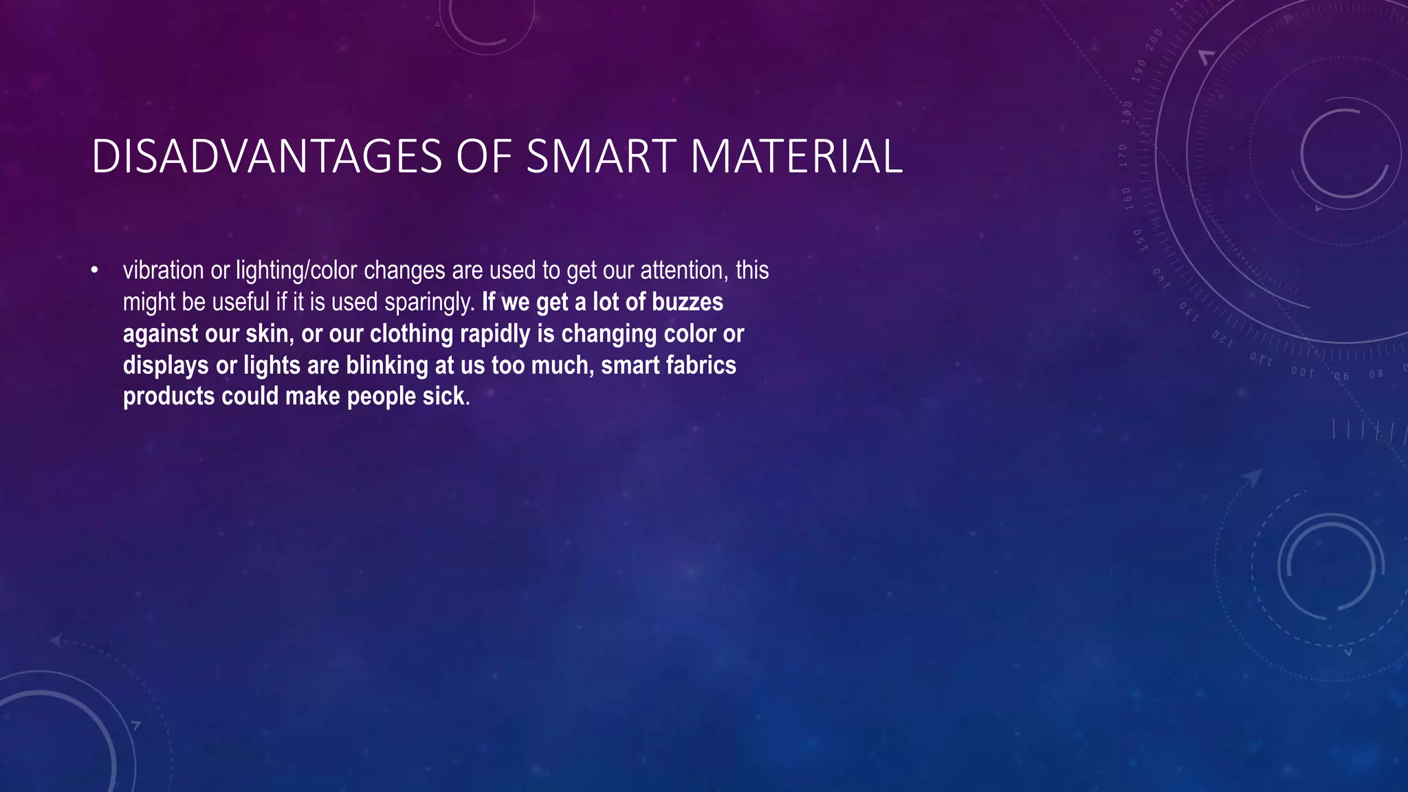 DISADVANTAGES OF SMART MATERIAL
• vibration or lighting/color changes are used to get our attention, this
might be useful if it is used sparingly. If we get a lot of buzzes
against our skin, or our clothing rapidly is changing color or
displays or lights are blinking at us too much, smart fabrics
products could make people sick.
 