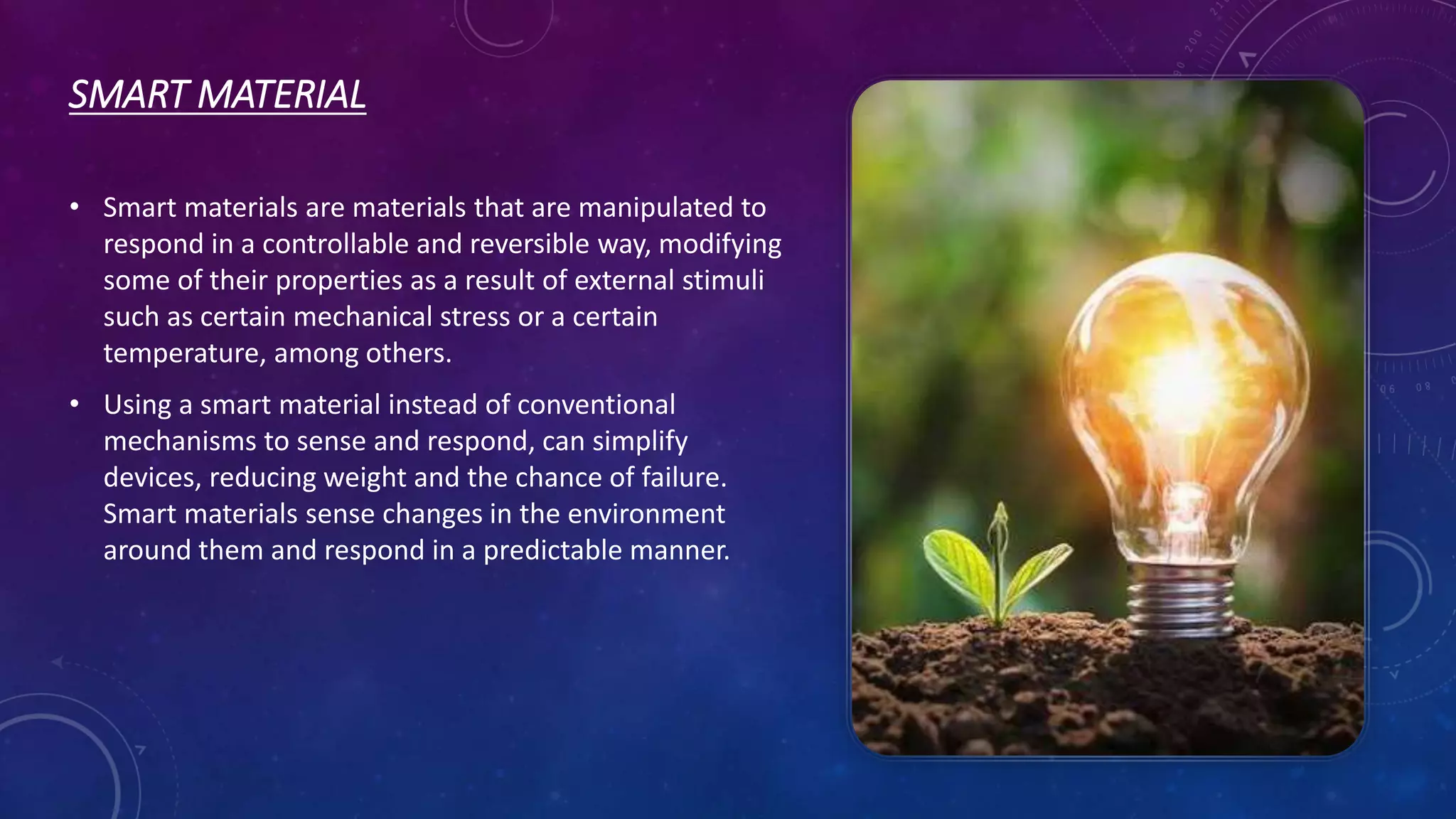SMART MATERIAL
• Smart materials are materials that are manipulated to
respond in a controllable and reversible way, modifying
some of their properties as a result of external stimuli
such as certain mechanical stress or a certain
temperature, among others.
• Using a smart material instead of conventional
mechanisms to sense and respond, can simplify
devices, reducing weight and the chance of failure.
Smart materials sense changes in the environment
around them and respond in a predictable manner.
 
