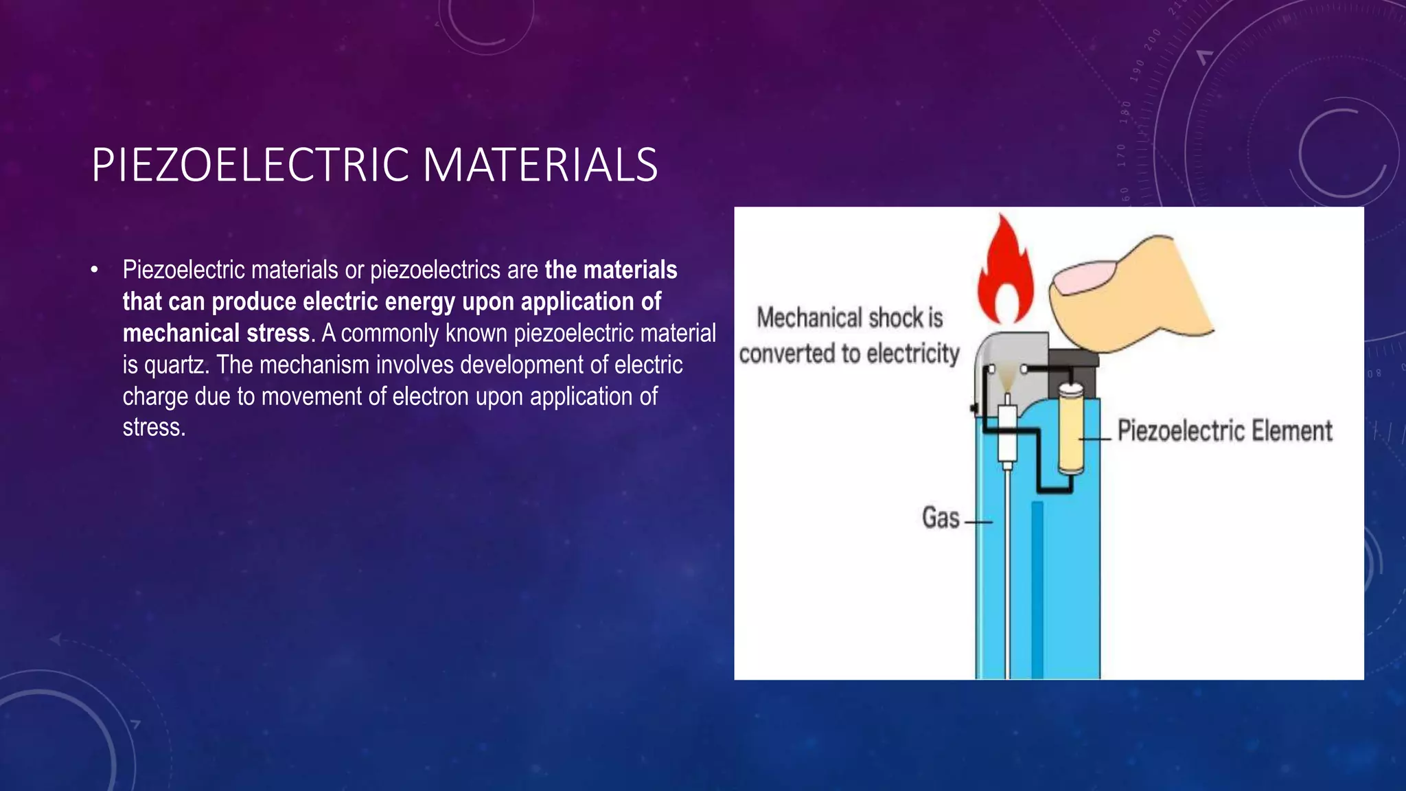 PIEZOELECTRIC MATERIALS
• Piezoelectric materials or piezoelectrics are the materials
that can produce electric energy upon application of
mechanical stress. A commonly known piezoelectric material
is quartz. The mechanism involves development of electric
charge due to movement of electron upon application of
stress.
 