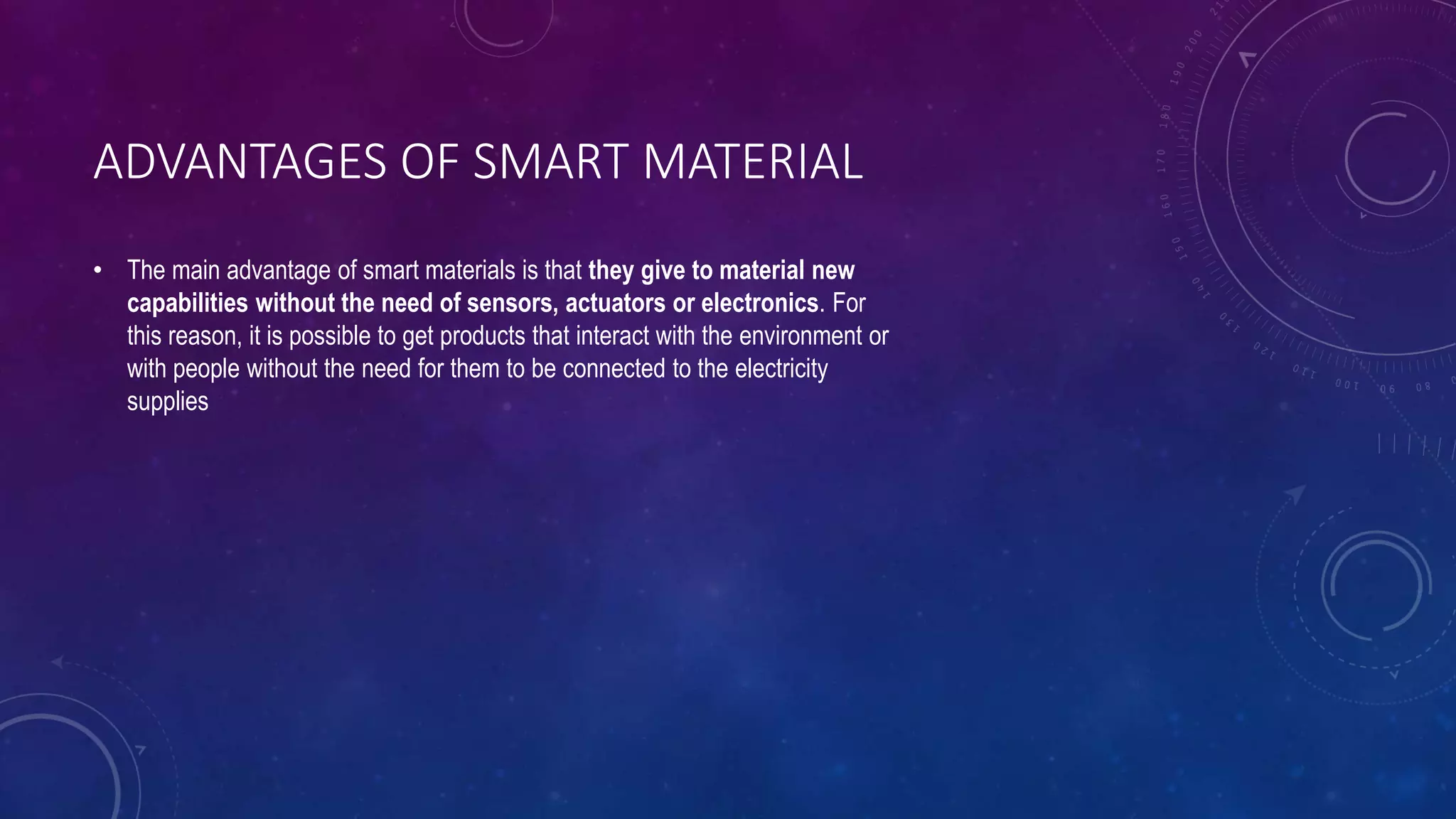 ADVANTAGES OF SMART MATERIAL
• The main advantage of smart materials is that they give to material new
capabilities without the need of sensors, actuators or electronics. For
this reason, it is possible to get products that interact with the environment or
with people without the need for them to be connected to the electricity
supplies
 