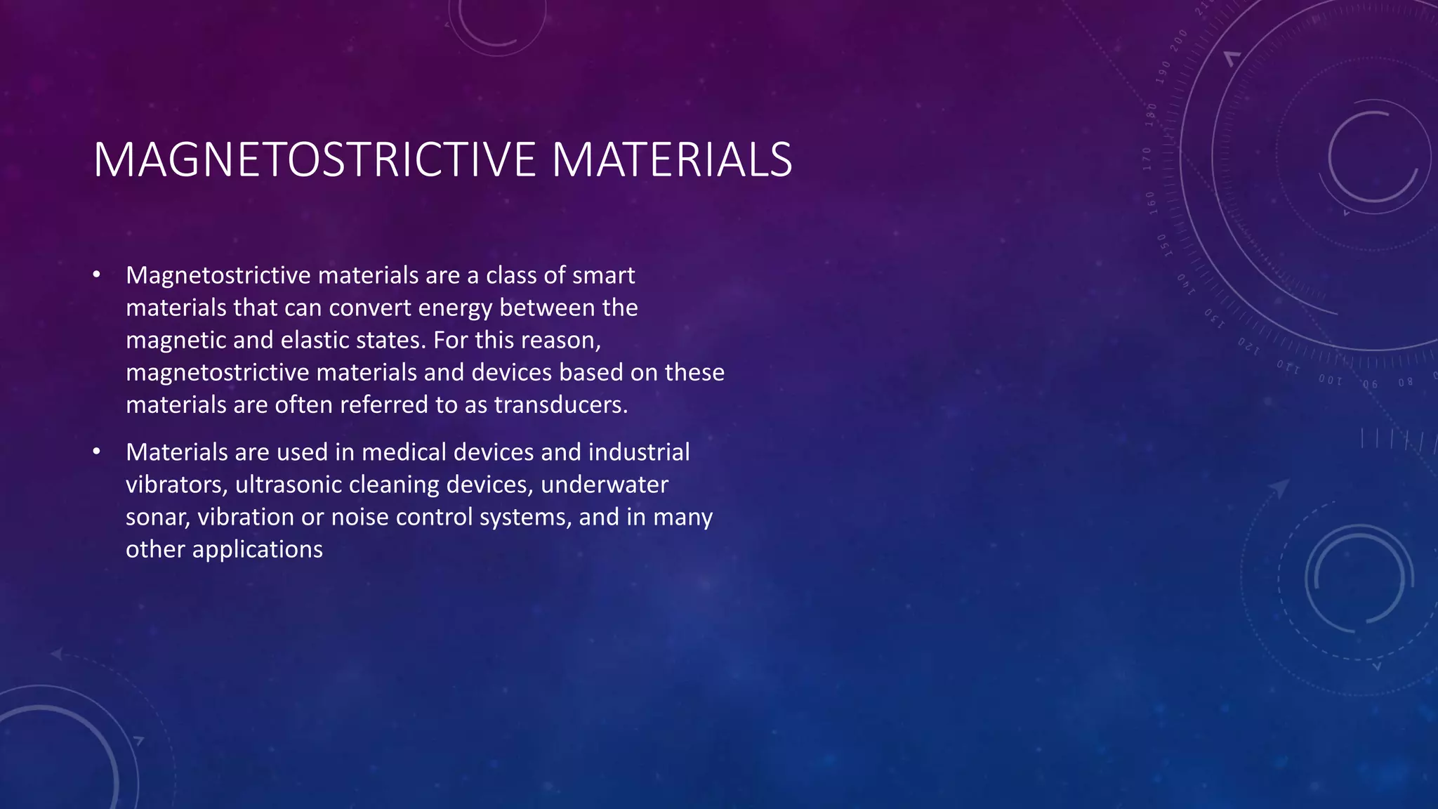 MAGNETOSTRICTIVE MATERIALS
• Magnetostrictive materials are a class of smart
materials that can convert energy between the
magnetic and elastic states. For this reason,
magnetostrictive materials and devices based on these
materials are often referred to as transducers.
• Materials are used in medical devices and industrial
vibrators, ultrasonic cleaning devices, underwater
sonar, vibration or noise control systems, and in many
other applications
 