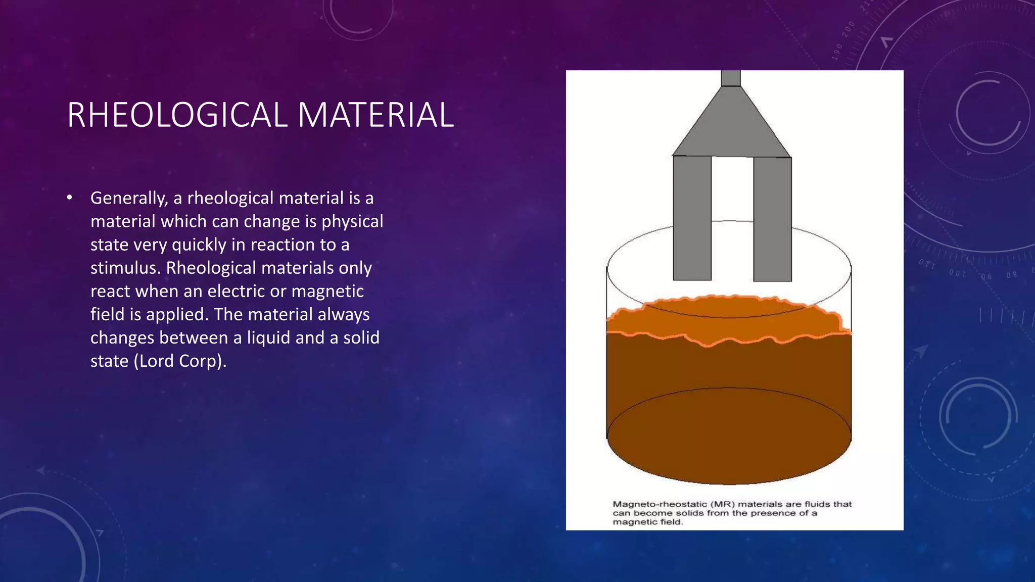 RHEOLOGICAL MATERIAL
• Generally, a rheological material is a
material which can change is physical
state very quickly in reaction to a
stimulus. Rheological materials only
react when an electric or magnetic
field is applied. The material always
changes between a liquid and a solid
state (Lord Corp).
 
