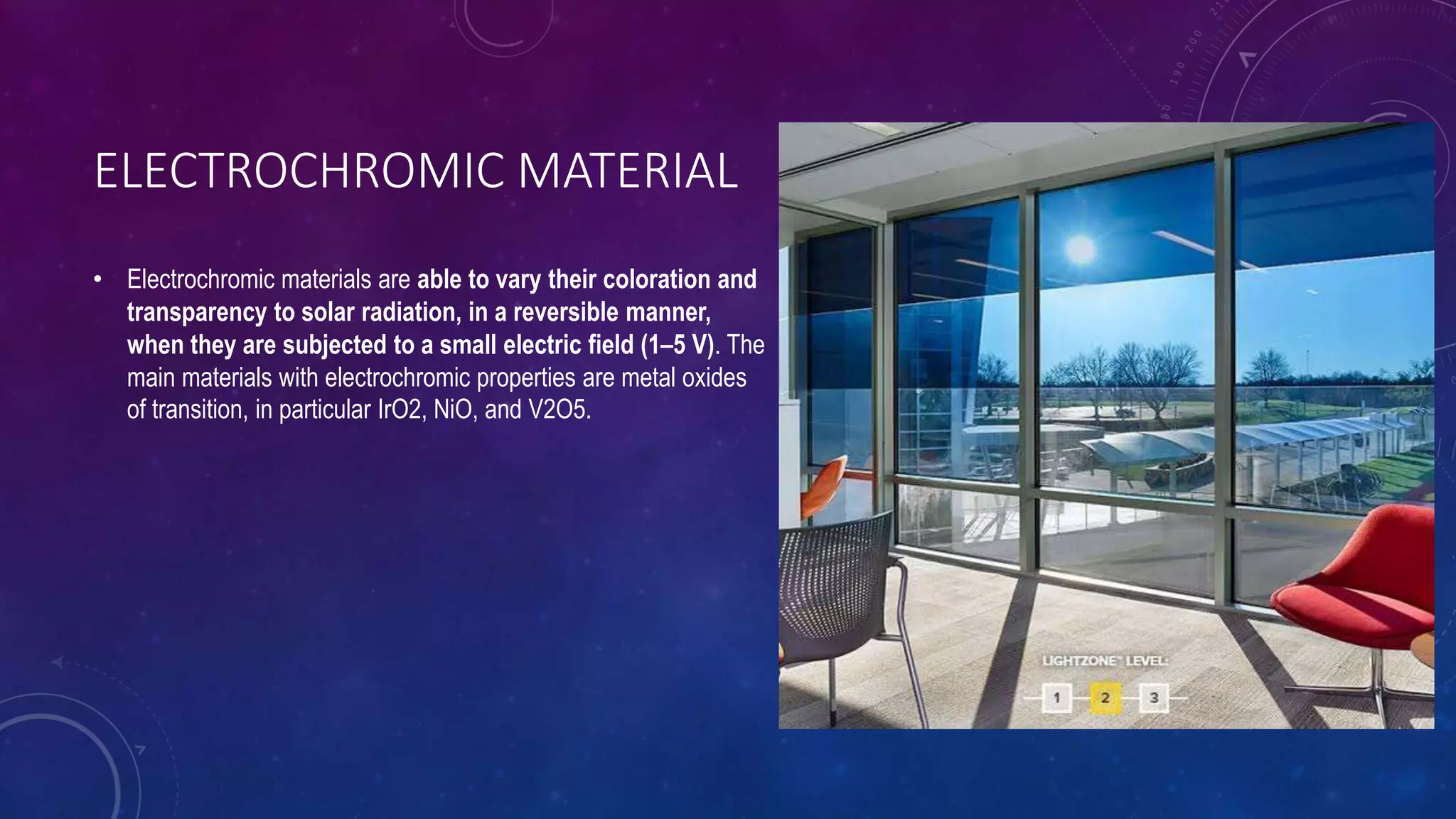 ELECTROCHROMIC MATERIAL
• Electrochromic materials are able to vary their coloration and
transparency to solar radiation, in a reversible manner,
when they are subjected to a small electric field (1–5 V). The
main materials with electrochromic properties are metal oxides
of transition, in particular IrO2, NiO, and V2O5.
 