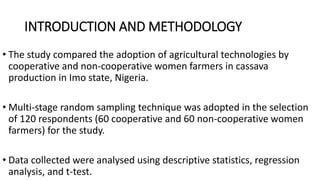 INTRODUCTION AND METHODOLOGY
• The study compared the adoption of agricultural technologies by
cooperative and non-cooperative women farmers in cassava
production in Imo state, Nigeria.
• Multi-stage random sampling technique was adopted in the selection
of 120 respondents (60 cooperative and 60 non-cooperative women
farmers) for the study.
• Data collected were analysed using descriptive statistics, regression
analysis, and t-test.
 