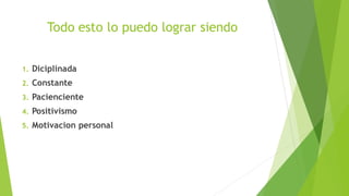 Todo esto lo puedo lograr siendo
1. Diciplinada
2. Constante
3. Pacienciente
4. Positivismo
5. Motivacion personal