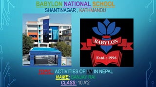 BABYLON NATIONAL SCHOOL
SHANTINAGAR , KATHMANDU
TOPIC : ACTIVITIES OF UN IN NEPAL
NAME: SANJAY RAI
CLASS: 10 A'2’
 