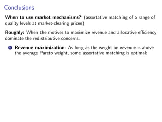 Conclusions
When to use market mechanisms? (assortative matching of a range of
quality levels at market-clearing prices)
Roughly: When the motives to maximize revenue and allocative efficiency
dominate the redistributive concerns.
1 Revenue maximization: As long as the weight on revenue is above
the average Pareto weight, some assortative matching is optimal:
 