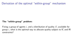 Derivation of the optimal “within-group” mechanism
The “within-group” problem:
Fixing a group of agents i, and a distribution of quality Fi available for
group i, what is the optimal way to allocate quality subject to IC and IR
constraints?
 