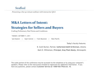 Presenting a live 90‐minute webinar with interactive Q&A
M&A Letters of Intent: 
M&A Letters of Intent: 
Strategies for Sellers and Buyers
Crafting Preliminary Deal Terms and Conditions
T d ’ f l f
1pm Eastern | 12pm Central | 11am Mountain | 10am Pacific
TUESDAY, OCTOBER 11, 2011
Today’s faculty features:
B. Scott Burton, Partner, Sutherland Asbill & Brennan, Atlanta
Mark D. Williamson, Principal, Gray Plant Mooty, Minneapolis
The audio portion of the conference may be accessed via the telephone or by using your computer's
speakers. Please refer to the instructions emailed to registrants for additional information. If you
have any questions, please contact Customer Service at 1-800-926-7926 ext. 10.
 