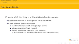 Statistical discrimination at young age:
Motivation
Our contribution
We uncover a link from timing of fertility to (adjusted) gender wage gaps
Comparable measures of AGWG (across c & t) for entrants
Causal evidence: several instruments
Duration of compulsory education (multiple reforms)
Military conscription (many changes)
New IV: international variation in “pill” admission
(in the US: Goldin & Katz, 2002; Bailey, 2006; Oltmans-Ananat & Hungerman, 2012)
 