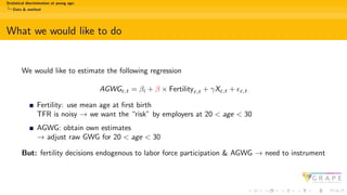 Statistical discrimination at young age:
Data & method
What we would like to do
We would like to estimate the following regression
AGWGc,t = βi + β × Fertilityc,t + γXc,t + ϵc,t
Fertility: use mean age at first birth
TFR is noisy → we want the “risk” by employers at 20 < age < 30
AGWG: obtain own estimates
→ adjust raw GWG for 20 < age < 30
But: fertility decisions endogenous to labor force participation & AGWG → need to instrument
 