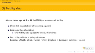 Statistical discrimination at young age:
Data & method
(I) Fertility data
We use mean age at first birth (MAB) as a measure of fertility
Direct link to probability of becoming a parent
Less noisy than alternatives
Total fertility rate, age specific fertility, childlessness
Data collected from a variety of sources
Eurostat, UNECE, OECD, Human Fertility Database + bureaus of statistics + papers
 