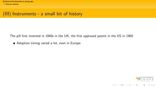 Statistical discrimination at young age:
Data & method
(III) Instruments - a small bit of history
The pill first invented in 1940s in the UK, the first approved patent in the US in 1960
Adoption timing varied a lot, even in Europe
 