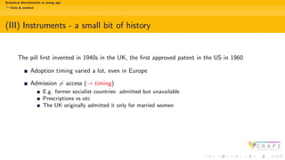 Statistical discrimination at young age:
Data & method
(III) Instruments - a small bit of history
The pill first invented in 1940s in the UK, the first approved patent in the US in 1960
Adoption timing varied a lot, even in Europe
Admission ̸= access (→ timing)
E.g. former socialist countries: admitted but unavailable
Prescriptions vs otc
The UK originally admitted it only for married women
 