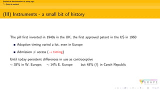 Statistical discrimination at young age:
Data & method
(III) Instruments - a small bit of history
The pill first invented in 1940s in the UK, the first approved patent in the US in 1960
Adoption timing varied a lot, even in Europe
Admission ̸= access (→ timing)
Until today persistent differences in use as contraceptive
∼ 38% in W. Europe; ∼ 14% E. Europe but 48% (!) in Czech Republic
 