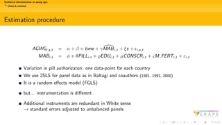Statistical discrimination at young age:
Data & method
Estimation procedure
AGWGi,s,t = α + β × time + γ [
MABi,t + ξs + ϵi,s,t
MABi,t = ϕ + θPILLi,t + ϱEDUi,t + µCONSCRi,t + ςM FERTi,t + εi,t
Variation in pill authorizaton: one data-point for each country
We use 2SLS for panel data as in Baltagi and coauthors (1981, 1992, 2000)
It is a random effects model (FGLS)
but... instrumentation is different
Additional instruments are redundant in White sense
→ standard errors adjusted to unbalanced panels
 