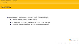 Statistical discrimination at young age:
Summary
Summary
Do employers discriminate statistically? Tentatively yes
Delayed fertility among youth → GWG ↓
IV estimates ∼ −0.03 (out of AGWG ∼ 0.12 on average)
Estimates stable and robust across model specifications
 