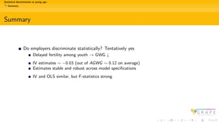 Statistical discrimination at young age:
Summary
Summary
Do employers discriminate statistically? Tentatively yes
Delayed fertility among youth → GWG ↓
IV estimates ∼ −0.03 (out of AGWG ∼ 0.12 on average)
Estimates stable and robust across model specifications
IV and OLS similar, but F-statistics strong
 