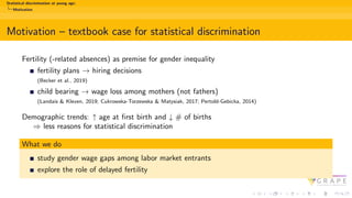 Statistical discrimination at young age:
Motivation
Motivation – textbook case for statistical discrimination
Fertility (-related absences) as premise for gender inequality
fertility plans → hiring decisions
(Becker et al., 2019)
child bearing → wage loss among mothers (not fathers)
(Landais & Kleven, 2019; Cukrowska-Torzewska & Matysiak, 2017; Pertold-Gebicka, 2014)
Demographic trends: ↑ age at first birth and ↓ # of births
⇒ less reasons for statistical discrimination
What we do
study gender wage gaps among labor market entrants
explore the role of delayed fertility
 