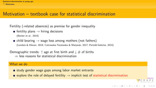 Statistical discrimination at young age:
Motivation
Motivation – textbook case for statistical discrimination
Fertility (-related absences) as premise for gender inequality
fertility plans → hiring decisions
(Becker et al., 2019)
child bearing → wage loss among mothers (not fathers)
(Landais & Kleven, 2019; Cukrowska-Torzewska & Matysiak, 2017; Pertold-Gebicka, 2014)
Demographic trends: ↑ age at first birth and ↓ # of births
⇒ less reasons for statistical discrimination
What we do
study gender wage gaps among labor market entrants
explore the role of delayed fertility → implicit test of statistical discrimination
 