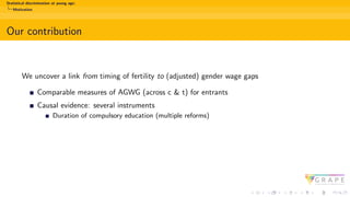 Statistical discrimination at young age:
Motivation
Our contribution
We uncover a link from timing of fertility to (adjusted) gender wage gaps
Comparable measures of AGWG (across c & t) for entrants
Causal evidence: several instruments
Duration of compulsory education (multiple reforms)
 