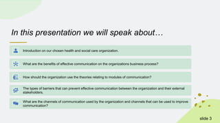 In this presentation we will speak about…
Introduction on our chosen health and social care organization.
What are the benefits of effective communication on the organizations business process?
How should the organization use the theories relating to modules of communication?
The types of barriers that can prevent effective communication between the organization and their external
stakeholders.
What are the channels of communication used by the organization and channels that can be used to improve
communication?
slide 3
 
