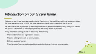 Introduction on our S'care home
Welcome to our S care home we are allocated in East London. We are 69 bedded home newly refurbished.
We have opened our trust in 2008. We have opened another 6 care homes within the Uk since.
We are currently the highest CQC (care quality commission) with an outstanding rating throughout the city.
We give our full ambition to our company ensuring the quality of care is provided.
Today me and my colleagues will be discussing the following;
• The main benefits in our organization process
• Theories relating to models of communication
• Different causes of barriers
• The channels of communication used by organization that can improve communication
ݺߣ 5
 