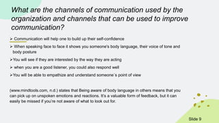 What are the channels of communication used by the
organization and channels that can be used to improve
communication?
 Communication will help one to build up their self-confidence
 When speaking face to face it shows you someone's body language, their voice of tone and
body posture
You will see if they are interested by the way they are acting
 when you are a good listener, you could also respond well
You will be able to empathize and understand someone`s point of view
(www.mindtools.com, n.d.) states that Being aware of body language in others means that you
can pick up on unspoken emotions and reactions. It’s a valuable form of feedback, but it can
easily be missed if you’re not aware of what to look out for.
ݺߣ 9
 