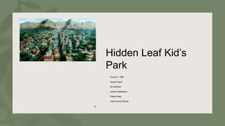Hidden Leaf Kid’s
Park
• Group 8 – IRB:
• Aayush Gaur
• Ka Wai Kan
• Lekha Prabakaran
• Pawan Negi
• Yash Arvind Shinde
 