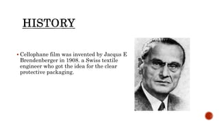  Cellophane film was invented by Jacqus E
Brendenberger in 1908. a Swiss textile
engineer who got the idea for the clear
protective packaging.
 