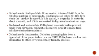  Cellophane is biodegradable. If not coated, it takes 28–60 days for
cellulose packing to biodegrade. Biodegradation takes 80–120 days
when the product is coated. If it is coated, it degrades in water in
about a month, and if it is not coated, it degrades in about ten days.
 Bio-based and sustainable. Cellophane is a sustainable product
made from bio-based, renewable resources since it is made from
cellulose derived from plants.
 Cellophane is inexpensive. Cellulose packaging has been a
byproduct of the paper industry since 1912. Cellophane is a low-cost
alternative to other environmentally friendly plastics.
 