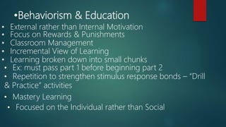 •Behaviorism & Education
• Focus on Rewards & Punishments
• Classroom Management
• External rather than Internal Motivation
• Incremental View of Learning
• Learning broken down into small chunks
• Ex: must pass part 1 before beginning part 2
• Repetition to strengthen stimulus response bonds – “Drill
& Practice” activities
• Mastery Learning
• Focused on the Individual rather than Social
 