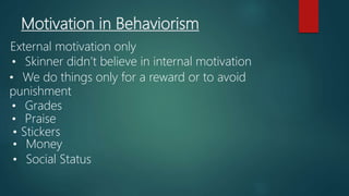 Motivation in Behaviorism
External motivation only
• Skinner didn’t believe in internal motivation
• We do things only for a reward or to avoid
punishment
• Grades
• Praise
• Stickers
• Money
• Social Status
 