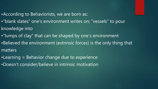•According to Behaviorists, we are born as:
•“blank slates” one’s environment writes on; “vessels” to pour
knowledge into
•“lumps of clay” that can be shaped by one’s environment
•Believed the environment (extrinsic forces) is the only thing that
matters
•Learning = Behavior change due to experience
•Doesn’t consider/believe in intrinsic motivation
 