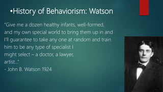 •History of Behaviorism: Watson
“Give me a dozen healthy infants, well-formed,
and my own special world to bring them up in and
I’ll guarantee to take any one at random and train
him to be any type of specialist I
might select – a doctor, a lawyer,
artist…”
- John B. Watson 1924
 