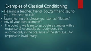 Examples of Classical Conditioning
Hearing a teacher, friend, boy/girlfriend say to
you, “We need to talk”
• Upon hearing this phrase your stomach“flutters”
• Any of your own examples?
• The point is, we learn to associate a stimulus with a
response, & eventually our body does this
automatically in the presence of the stimulus. Our
response is involuntary.
 