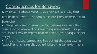 Consequences for Behaviors
 Positive Reinforcement – You behave in a way that
results in a reward – so you are more likely to repeat that
behavior
• Negative Reinforcement – You behave in a way that
results in the removal of something unpleasant – so you
are more likely to repeat that behavior (ex: doing a paper
early)
• In both cases, something happened that you saw as
“good” and as a result, you exhibited the behavior more.
 