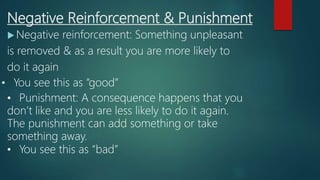Negative Reinforcement & Punishment
 Negative reinforcement: Something unpleasant
is removed & as a result you are more likely to
do it again
• You see this as “good”
• Punishment: A consequence happens that you
don’t like and you are less likely to do it again.
The punishment can add something or take
something away.
• You see this as “bad”
 