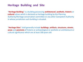 Heritage Building and Site
“Heritage Building” is a building possessing architectural, aesthetic, historic or
cultural values which is declared as heritage building by the Planning
Authority/Heritage conservation committee or any other Competent Authority
in whose jurisdiction such building is situated.
“Heritage Sites” shall generally include buildings, artifacts, structures, streets,
areas and precincts of historic or archaeological or aesthetic or architectural or
cultural significance which are at least 100 years old.
 