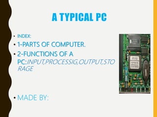 A TYPICAL PC
• INDEX:
• 1-PARTS OF COMPUTER.
• 2-FUNCTIONS OF A
PC:INPUT,PROCESSIG,OUTPUT,STO
RAGE
• MADE BY:
 