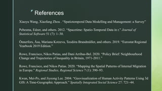 z
References
Xiaoyu Wang, Xiaofang Zhou . “Spatiotemporal Data Modelling and Management: a Survey”
Pebesma, Edzer, and others. 2012. “Spacetime: Spatio-Temporal Data in r.” Journal of
Statistical Software 51 (7): 1–30.
Önnerfors, Åsa, Mariana Kotzeva, Teodóra Brandmüller, and others. 2019. “Eurostat Regional
Yearbook 2019 Edition.”
Rowe, Francisco, Nikos Patias, and Dani Arribas-Bel. 2020. “Policy Brief: Neighbourhood
Change and Trajectories of Inequality in Britain, 1971-2011.”
Rowe, Francisco, and Nikos Patias. 2020. “Mapping the Spatial Patterns of Internal Migration
in Europe.” Regional Studies, Regional Science 7 (1): 390–93.
Kwan, Mei-Po, and Jiyeong Lee. 2004. “Geovisualization of Human Activity Patterns Using 3d
GIS: A Time-Geographic Approach.” Spatially Integrated Social Science 27: 721–44.
 