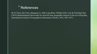 z
References
Bi Yu Chen, Hui Yuan, Qingquan Li, Shih-Lung Shaw, William H.K. Lam & Xiaoling Chen
(2016) Spatiotemporal data model for network time geographic analysis in the era of big data,
International Journal of Geographical Information Science, 30:6, 1041-1071,
 
