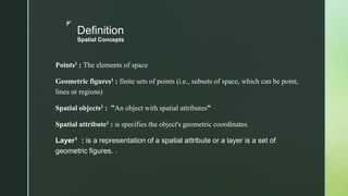z
Definition
Spatial Concepts
Points1 : The elements of space
Geometric figures1 : finite sets of points (i.e., subsets of space, which can be point,
lines or regions)
Spatial objects1 : ”An object with spatial attributes”
Spatial attribute1 : is specifies the object's geometric coordinates.
Layer1 : is a representation of a spatial attribute or a layer is a set of
geometric figures. .
 