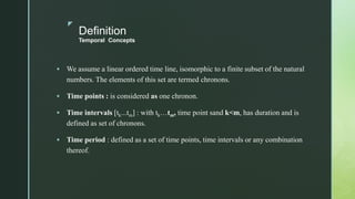 z
Definition
Temporal Concepts
 We assume a linear ordered time line, isomorphic to a finite subset of the natural
numbers. The elements of this set are termed chronons.
 Time points : is considered as one chronon.
 Time intervals [tk...tm] : with tk…tm, time point sand k<m, has duration and is
defined as set of chronons.
 Time period : defined as a set of time points, time intervals or any combination
thereof.
 