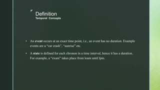 z
Definition
Temporal Concepts
 An event occurs at an exact time point, i.e., an event has no duration. Example
events are a “car crash”, “sunrise” etc.
 A state is defined for each chronon in a time interval, hence it has a duration.
For example, a “exam” takes place from loam until lpm.
 